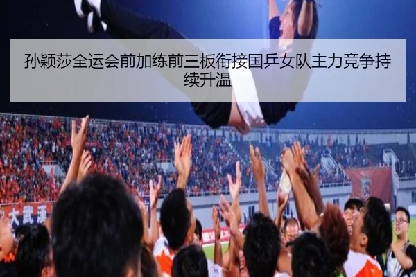 孙颖莎全运会前加练前三板衔接国乒女队主力竞争持续升温